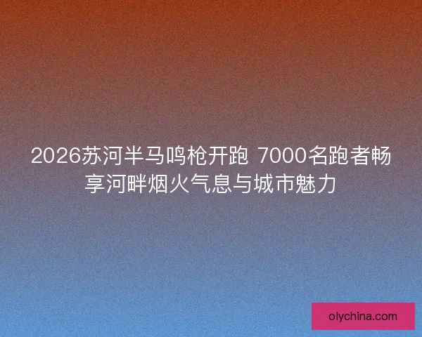 2026苏河半马鸣枪开跑 7000名跑者畅享河畔烟火气息与城市魅力