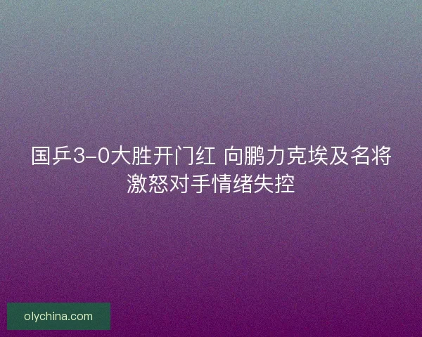 国乒3-0大胜开门红 向鹏力克埃及名将激怒对手情绪失控 国乒3-0大胜开门红 向鹏力克埃及名将激怒对手情绪失控