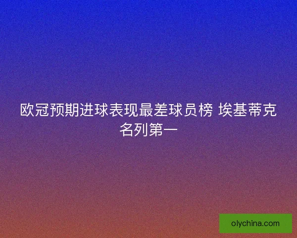 欧冠预期进球表现最差球员榜 埃基蒂克名列第一