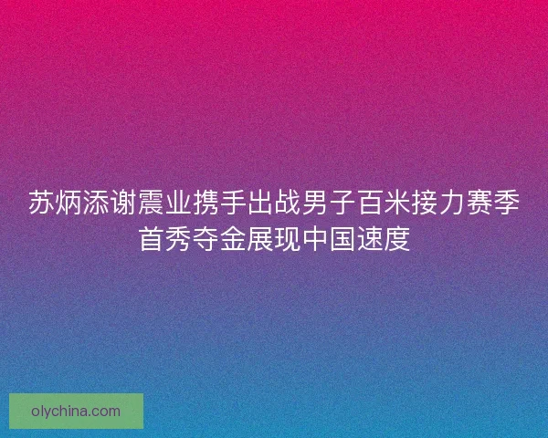 苏炳添谢震业携手出战男子百米接力赛季首秀夺金展现中国速度