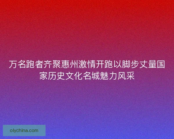 万名跑者齐聚惠州激情开跑以脚步丈量国家历史文化名城魅力风采