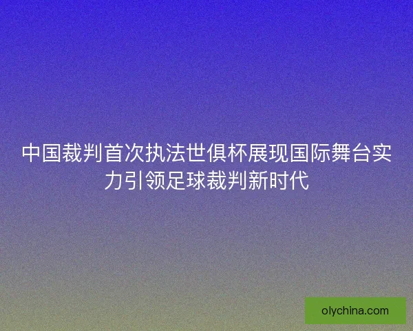 中国裁判首次执法世俱杯展现国际舞台实力引领足球裁判新时代 中国裁判首次执法世俱杯展现国际舞台实力引领足球裁判新时代