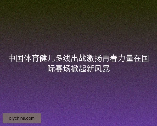 中国体育健儿多线出战激扬青春力量在国际赛场掀起新风暴