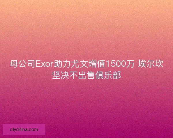 母公司Exor助力尤文增值1500万 埃尔坎坚决不出售俱乐部 母公司Exor助力尤文增值1500万 埃尔坎坚决不出售俱乐部