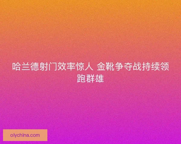 哈兰德射门效率惊人 金靴争夺战持续领跑群雄 哈兰德射门效率惊人 金靴争夺战持续领跑群雄