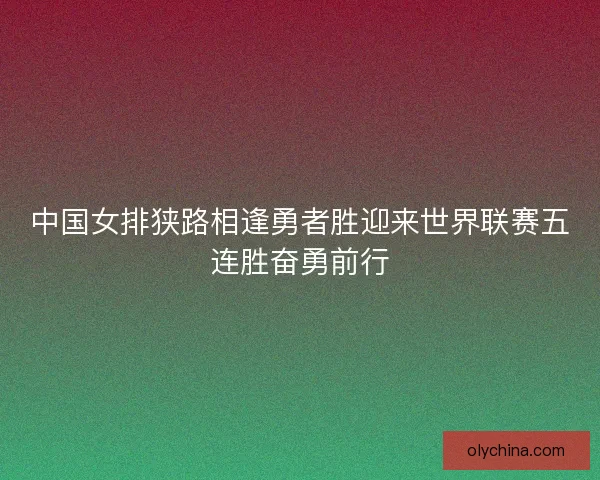中国女排狭路相逢勇者胜迎来世界联赛五连胜奋勇前行 中国女排狭路相逢勇者胜迎来世界联赛五连胜奋勇前行