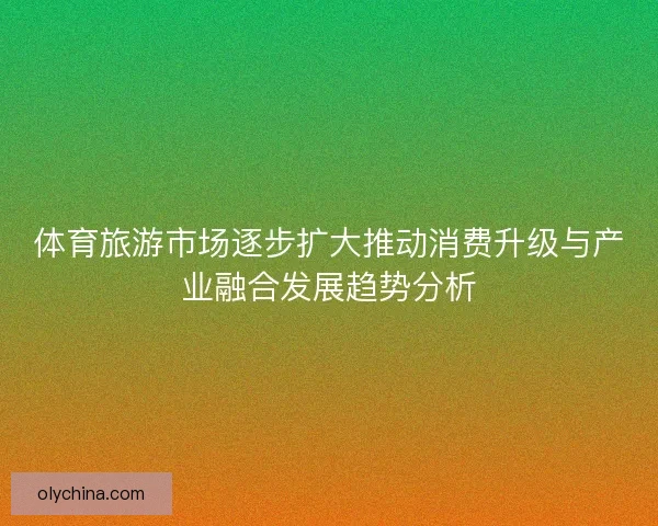 体育旅游市场逐步扩大推动消费升级与产业融合发展趋势分析 体育旅游市场逐步扩大推动消费升级与产业融合发展趋势分析