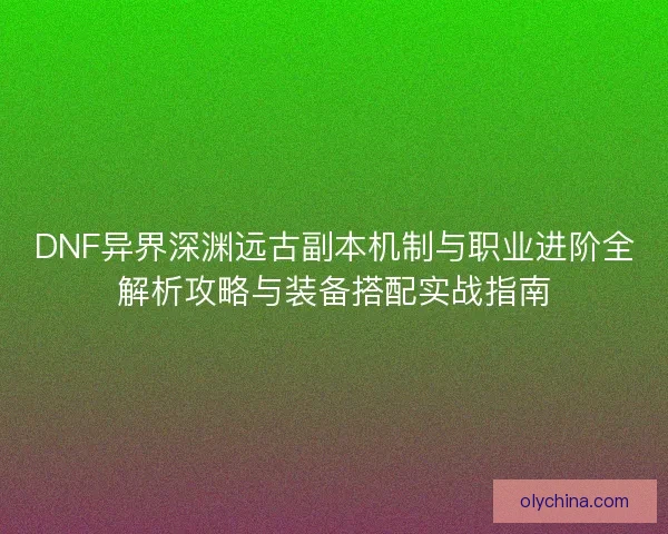 DNF异界深渊远古副本机制与职业进阶全解析攻略与装备搭配实战指南