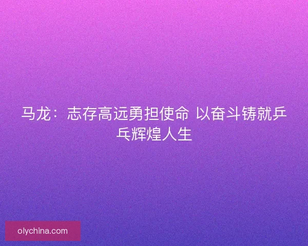 马龙:志存高远勇担使命 以奋斗铸就乒乓辉煌人生 马龙:志存高远勇担使命 以奋斗铸就乒乓辉煌人生