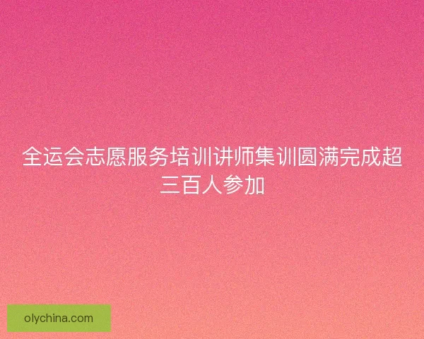 全运会志愿服务培训讲师集训圆满完成超三百人参加 全运会志愿服务培训讲师集训圆满完成超三百人参加
