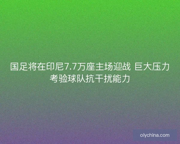 国足将在印尼7.7万座主场迎战 巨大压力考验球队抗干扰能力 国足将在印尼7.7万座主场迎战 巨大压力考验球队抗干扰能力